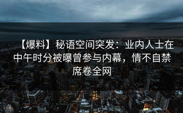 【爆料】秘语空间突发:业内人士在中午时分被曝曾参与内幕,情不自禁席卷全网 【爆料】秘语空间突发:业内人士在中午时分被曝曾参与内幕,情不自禁席卷全网