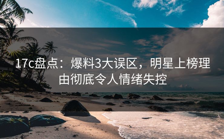 17c盘点：爆料3大误区，明星上榜理由彻底令人情绪失控