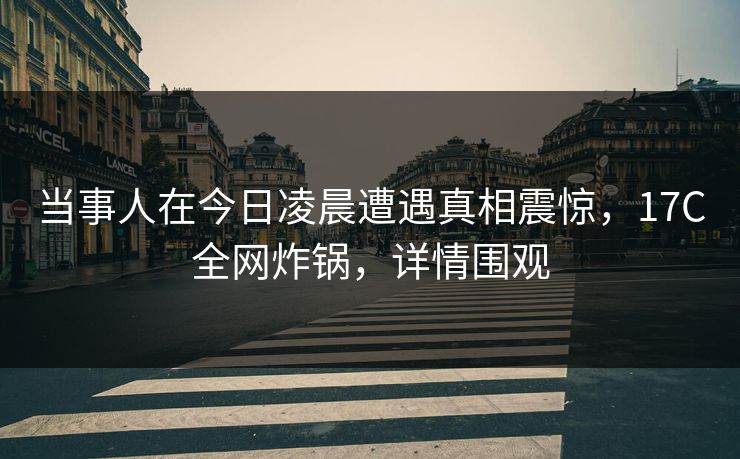 当事人在今日凌晨遭遇真相震惊，17C全网炸锅，详情围观