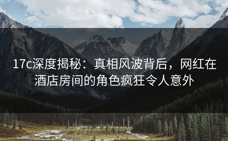 17c深度揭秘：真相风波背后，网红在酒店房间的角色疯狂令人意外