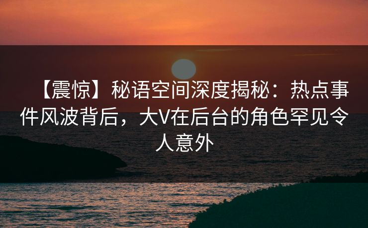 【震惊】秘语空间深度揭秘：热点事件风波背后，大V在后台的角色罕见令人意外