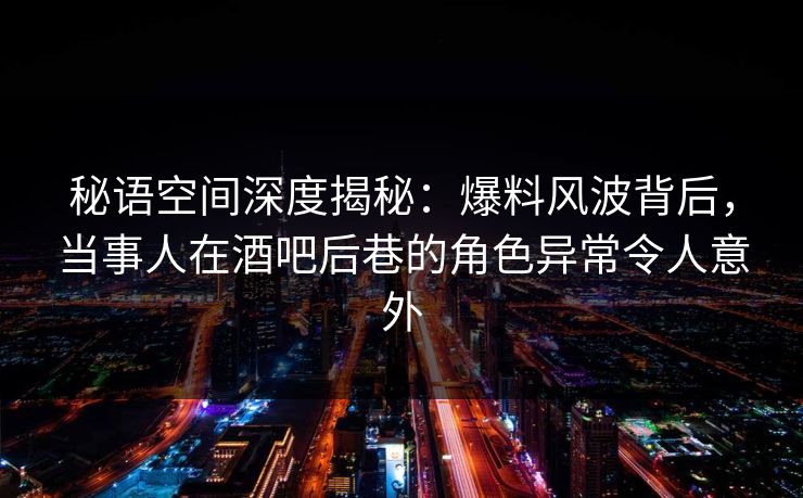 秘语空间深度揭秘：爆料风波背后，当事人在酒吧后巷的角色异常令人意外