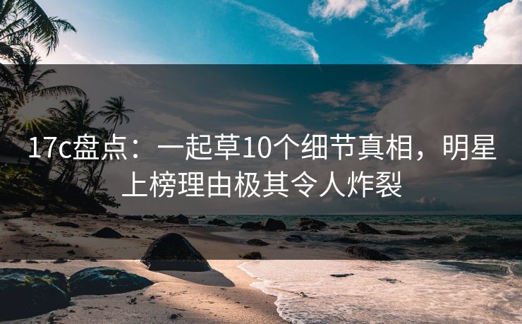 17c盘点：一起草10个细节真相，明星上榜理由极其令人炸裂