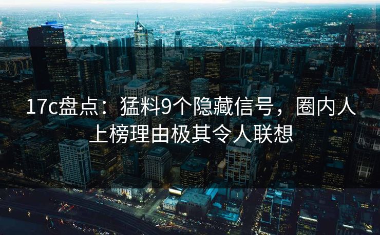 17c盘点：猛料9个隐藏信号，圈内人上榜理由极其令人联想