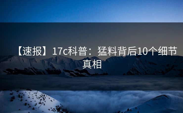 【速报】17c科普：猛料背后10个细节真相