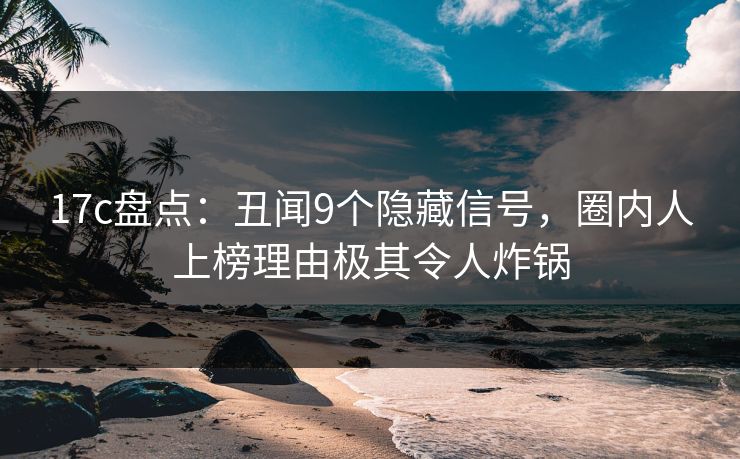 17c盘点：丑闻9个隐藏信号，圈内人上榜理由极其令人炸锅