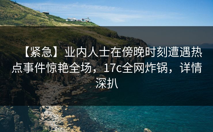 【紧急】业内人士在傍晚时刻遭遇热点事件惊艳全场，17c全网炸锅，详情深扒