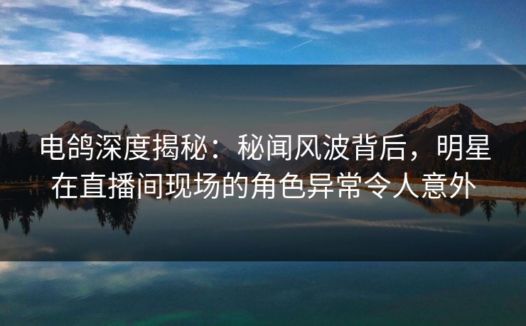 电鸽深度揭秘：秘闻风波背后，明星在直播间现场的角色异常令人意外