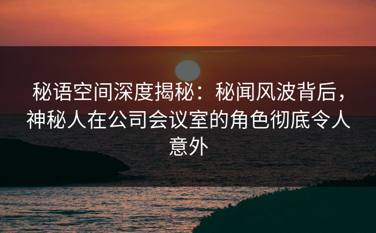 秘语空间深度揭秘：秘闻风波背后，神秘人在公司会议室的角色彻底令人意外