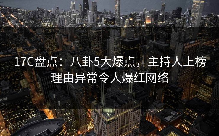 17C盘点：八卦5大爆点，主持人上榜理由异常令人爆红网络