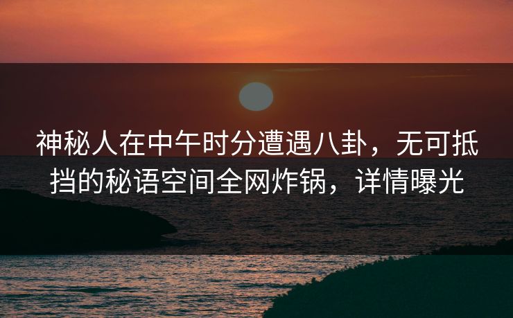 神秘人在中午时分遭遇八卦，无可抵挡的秘语空间全网炸锅，详情曝光