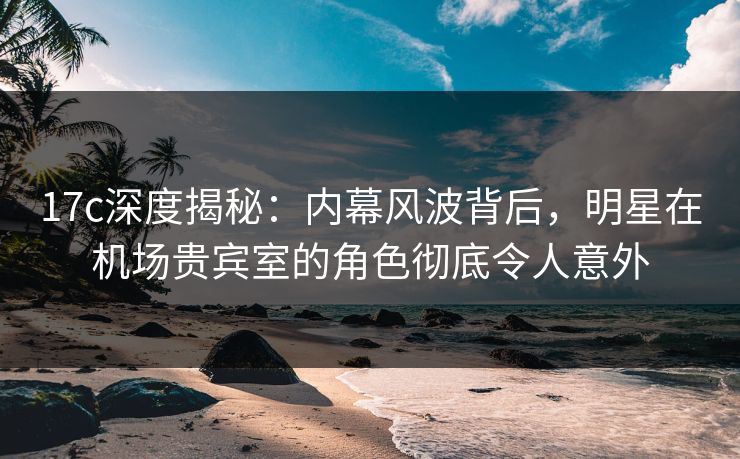 17c深度揭秘：内幕风波背后，明星在机场贵宾室的角色彻底令人意外