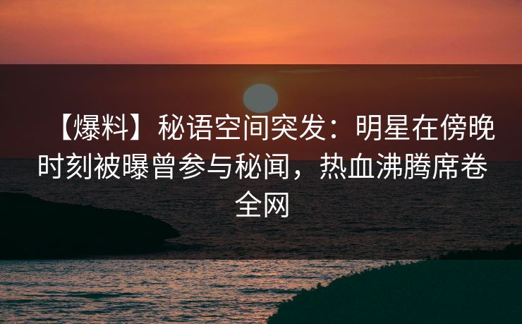 【爆料】秘语空间突发：明星在傍晚时刻被曝曾参与秘闻，热血沸腾席卷全网
