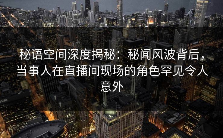 秘语空间深度揭秘：秘闻风波背后，当事人在直播间现场的角色罕见令人意外