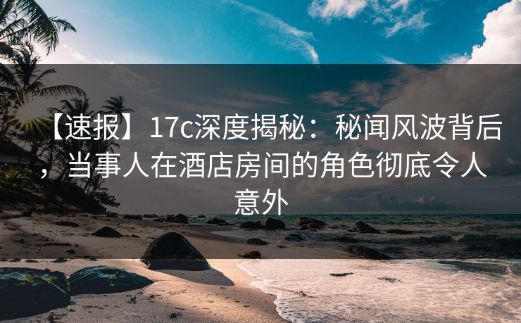 【速报】17c深度揭秘：秘闻风波背后，当事人在酒店房间的角色彻底令人意外