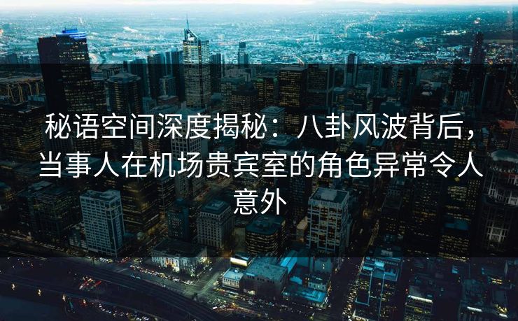 秘语空间深度揭秘：八卦风波背后，当事人在机场贵宾室的角色异常令人意外
