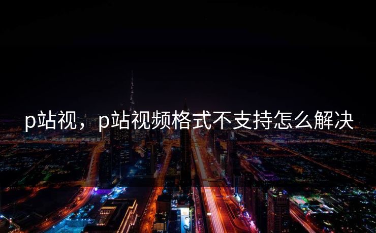 p站视,p站视频格式不支持怎么解决 p站视,p站视频格式不支持怎么解决