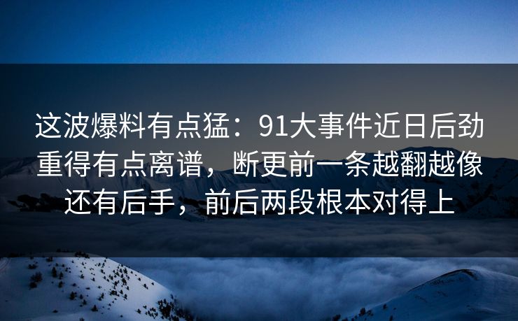 这波爆料有点猛：91大事件近日后劲重得有点离谱，断更前一条越翻越像还有后手，前后两段根本对得上