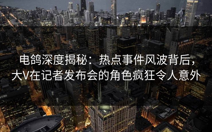 电鸽深度揭秘：热点事件风波背后，大V在记者发布会的角色疯狂令人意外