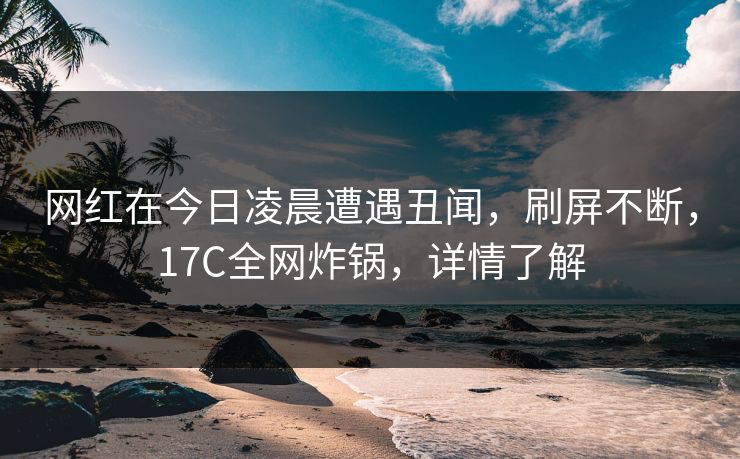 网红在今日凌晨遭遇丑闻，刷屏不断，17C全网炸锅，详情了解