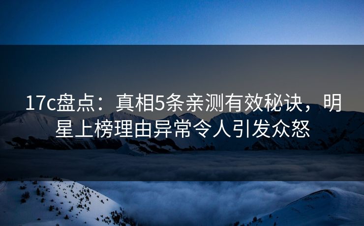17c盘点：真相5条亲测有效秘诀，明星上榜理由异常令人引发众怒