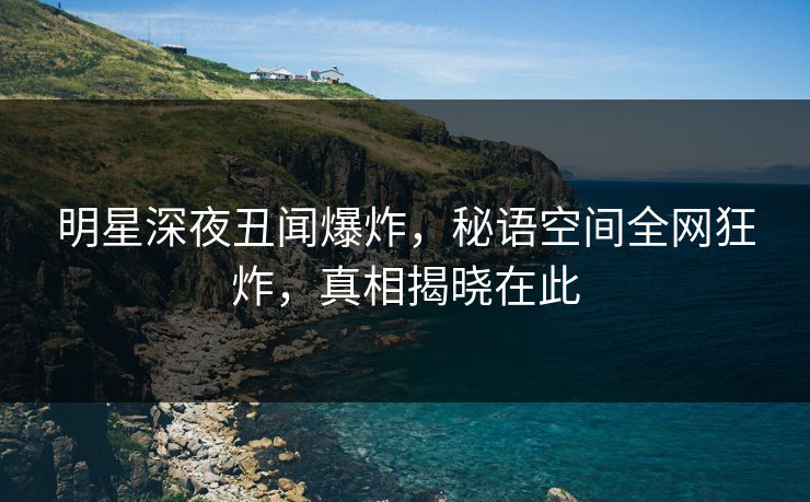 明星深夜丑闻爆炸，秘语空间全网狂炸，真相揭晓在此