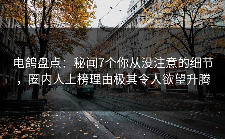 电鸽盘点：秘闻7个你从没注意的细节，圈内人上榜理由极其令人欲望升腾