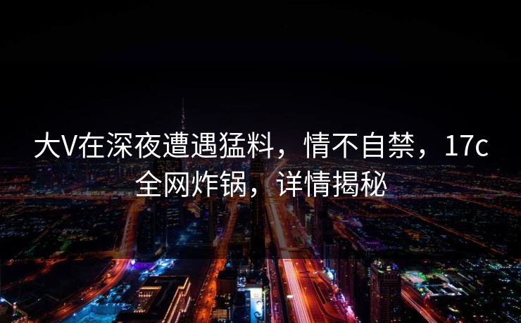大V在深夜遭遇猛料,情不自禁,17c全网炸锅,详情揭秘 大V在深夜遭遇猛料,情不自禁,17c全网炸锅,详情揭秘