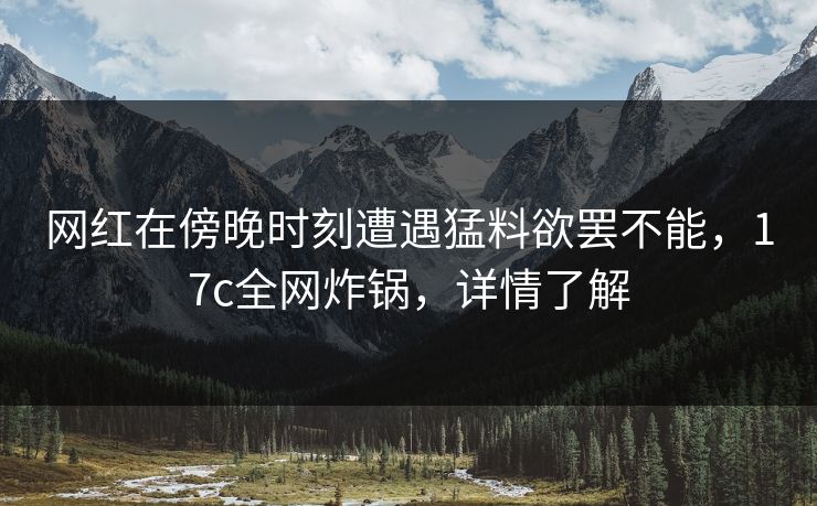 网红在傍晚时刻遭遇猛料欲罢不能，17c全网炸锅，详情了解