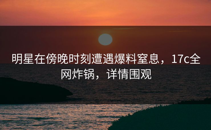 明星在傍晚时刻遭遇爆料窒息,17c全网炸锅,详情围观 明星在傍晚时刻遭遇爆料窒息,17c全网炸锅,详情围观