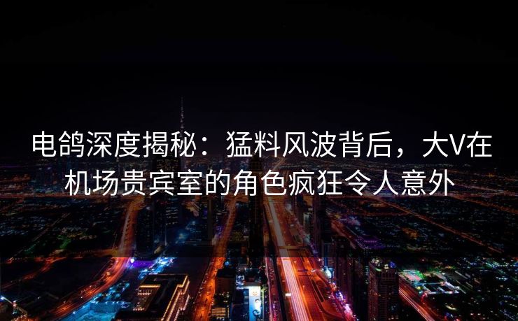 电鸽深度揭秘：猛料风波背后，大V在机场贵宾室的角色疯狂令人意外