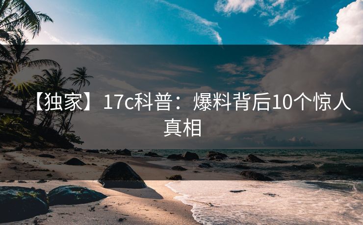 【独家】17c科普：爆料背后10个惊人真相