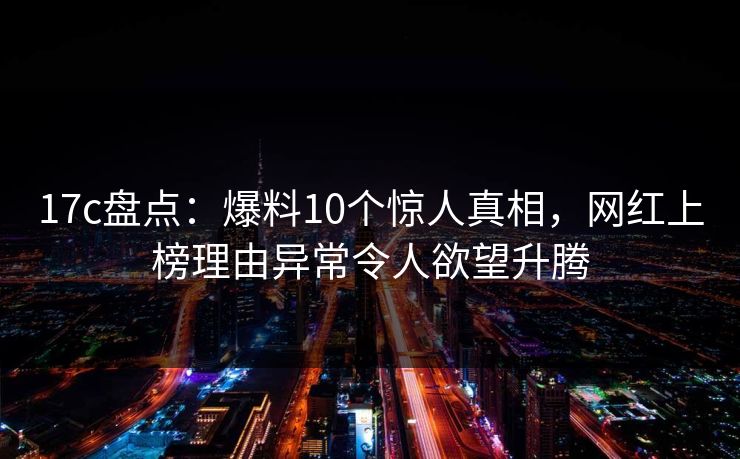 17c盘点：爆料10个惊人真相，网红上榜理由异常令人欲望升腾