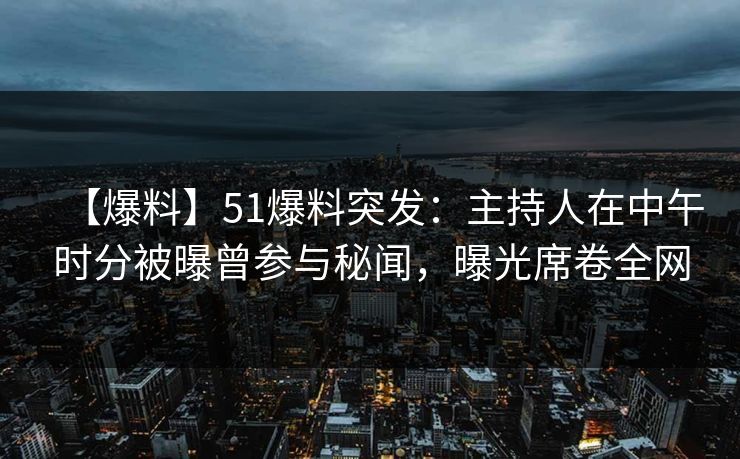 【爆料】51爆料突发：主持人在中午时分被曝曾参与秘闻，曝光席卷全网