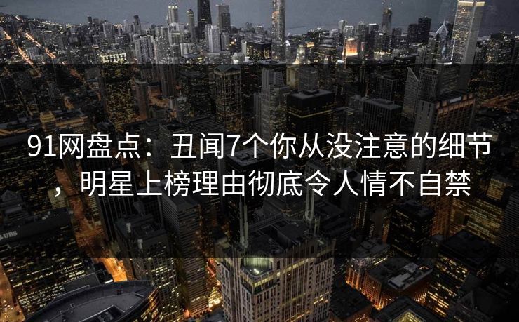 91网盘点：丑闻7个你从没注意的细节，明星上榜理由彻底令人情不自禁