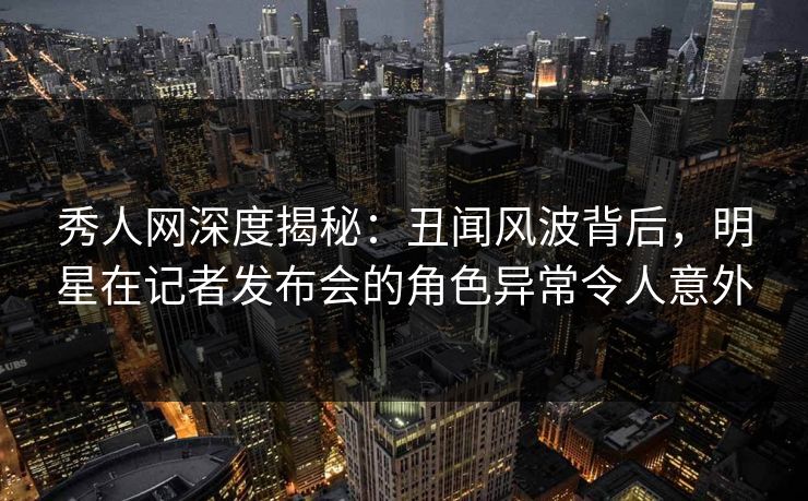 秀人网深度揭秘：丑闻风波背后，明星在记者发布会的角色异常令人意外
