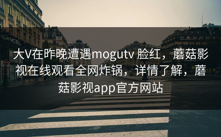 大V在昨晚遭遇mogutv 脸红，蘑菇影视在线观看全网炸锅，详情了解，蘑菇影视app官方网站