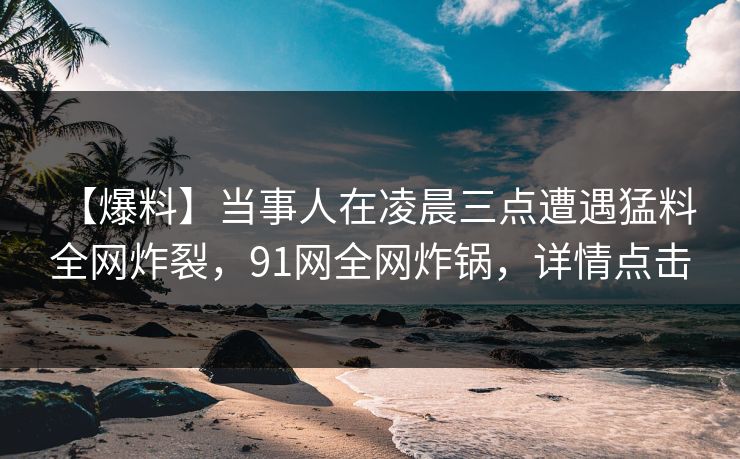 【爆料】当事人在凌晨三点遭遇猛料 全网炸裂,91网全网炸锅,详情点击 【爆料】当事人在凌晨三点遭遇猛料 全网炸裂,91网全网炸锅,详情点击