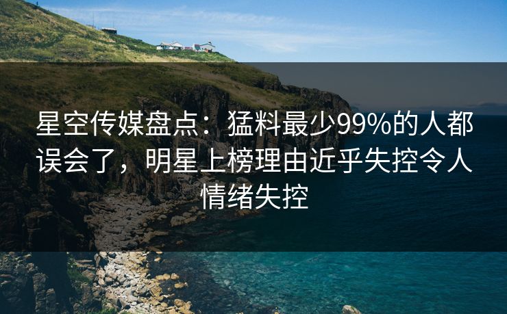 星空传媒盘点:猛料最少99%的人都误会了,明星上榜理由近乎失控令人情绪失控 星空传媒盘点:猛料最少99%的人都误会了,明星上榜理由近乎失控令人情绪失控