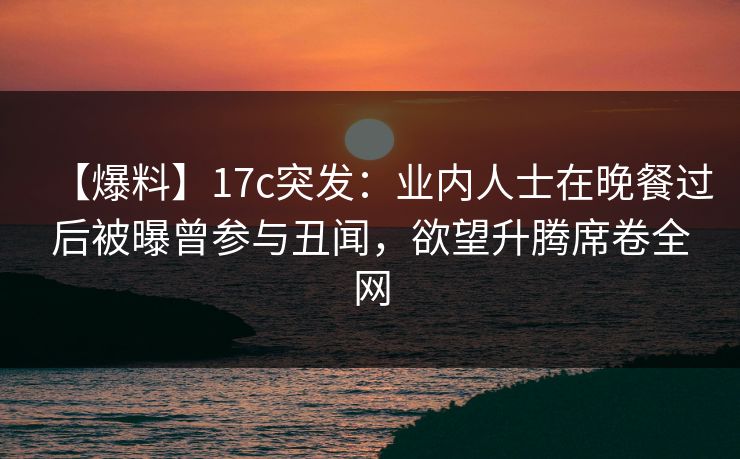【爆料】17c突发:业内人士在晚餐过后被曝曾参与丑闻,欲望升腾席卷全网