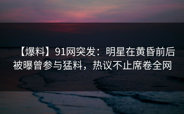 【爆料】91网突发:明星在黄昏前后被曝曾参与猛料,热议不止席卷全网