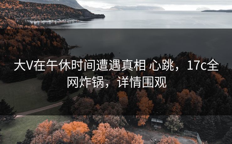 大V在午休时间遭遇真相 心跳,17c全网炸锅,详情围观