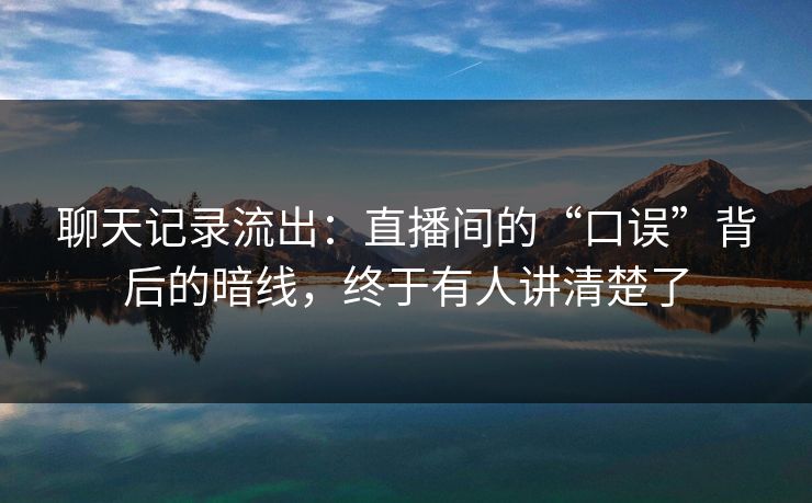 聊天记录流出:直播间的“口误”背后的暗线,终于有人讲清楚了 聊天记录流出:直播间的“口误”背后的暗线,终于有人讲清楚了