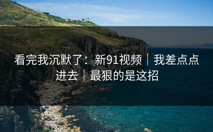 看完我沉默了:新91视频|我差点点进去|最狠的是这招 看完我沉默了:新91视频|我差点点进去|最狠的是这招