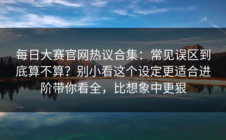 每日大赛官网热议合集：常见误区到底算不算？别小看这个设定更适合进阶带你看全，比想象中更狠