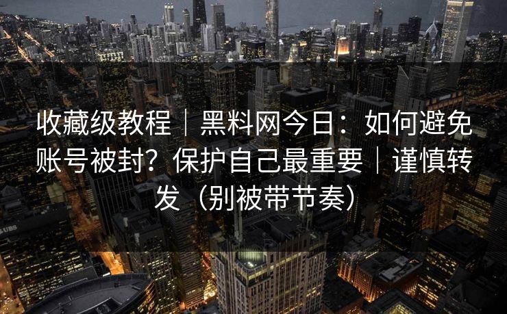 收藏级教程｜黑料网今日：如何避免账号被封？保护自己最重要｜谨慎转发（别被带节奏）