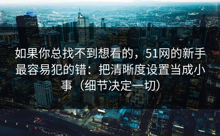 如果你总找不到想看的，51网的新手最容易犯的错：把清晰度设置当成小事（细节决定一切）