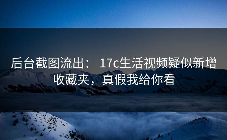 后台截图流出： 17c生活视频疑似新增收藏夹，真假我给你看