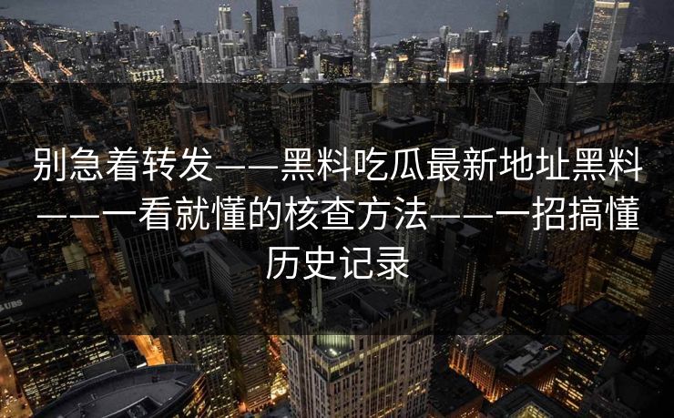 别急着转发——黑料吃瓜最新地址黑料——一看就懂的核查方法——一招搞懂历史记录