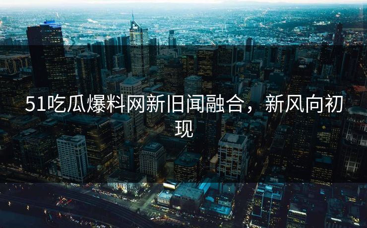 51吃瓜爆料网新旧闻融合，新风向初现